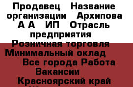 Продавец › Название организации ­ Архипова А.А., ИП › Отрасль предприятия ­ Розничная торговля › Минимальный оклад ­ 6 000 - Все города Работа » Вакансии   . Красноярский край,Железногорск г.